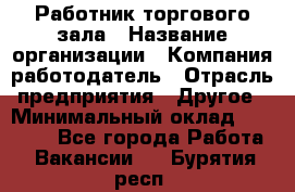 Работник торгового зала › Название организации ­ Компания-работодатель › Отрасль предприятия ­ Другое › Минимальный оклад ­ 21 500 - Все города Работа » Вакансии   . Бурятия респ.